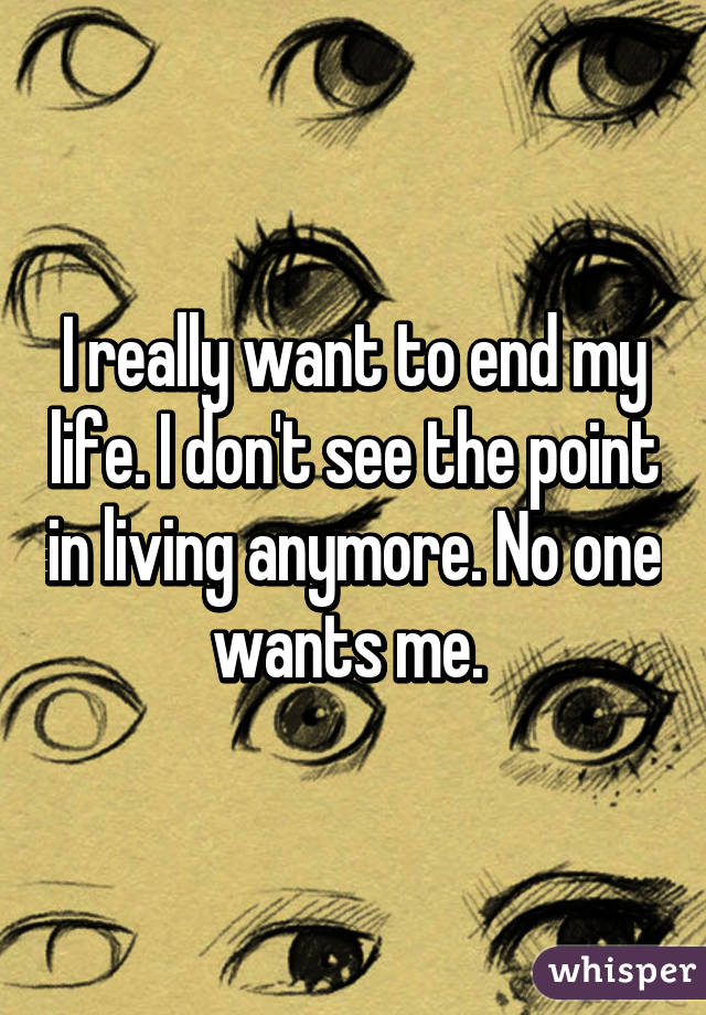 I really want to end my life. I don't see the point in living anymore. No one wants me. 