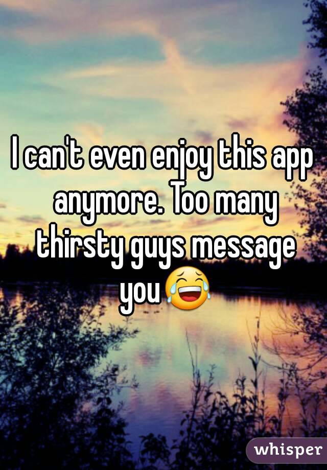 I can't even enjoy this app anymore. Too many thirsty guys message you😂