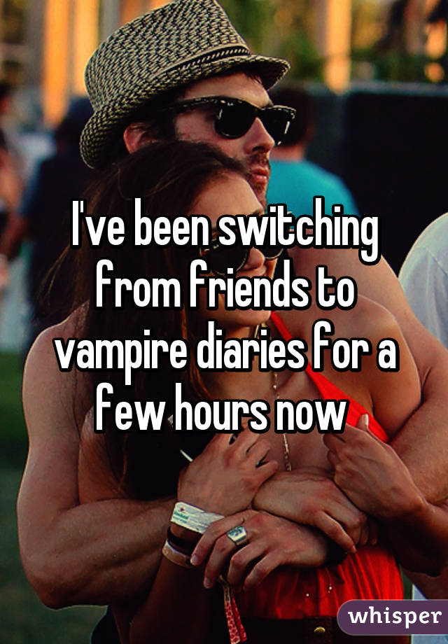 I've been switching from friends to vampire diaries for a few hours now 