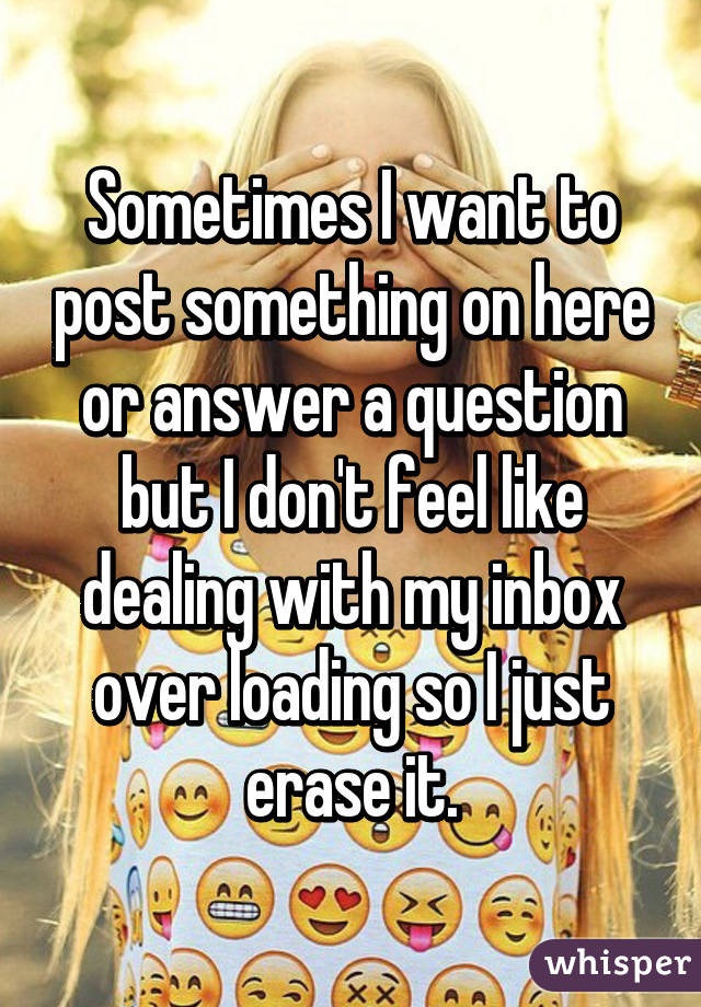 Sometimes I want to post something on here or answer a question but I don't feel like dealing with my inbox over loading so I just erase it.