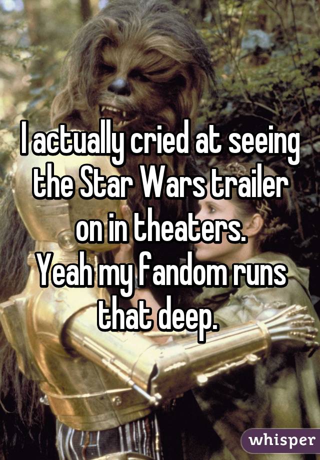 I actually cried at seeing the Star Wars trailer on in theaters.
Yeah my fandom runs that deep. 