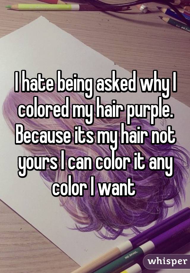 I hate being asked why I colored my hair purple. Because its my hair not yours I can color it any color I want 