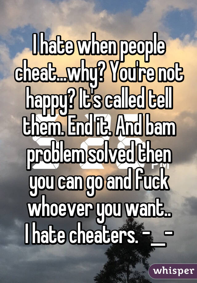 I hate when people cheat...why? You're not happy? It's called tell them. End it. And bam problem solved then you can go and fuck whoever you want..
I hate cheaters. -__-
