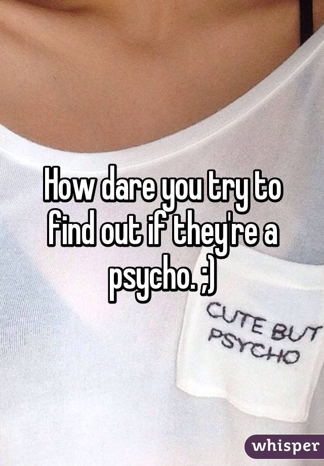 How dare you try to find out if they're a psycho. ;)