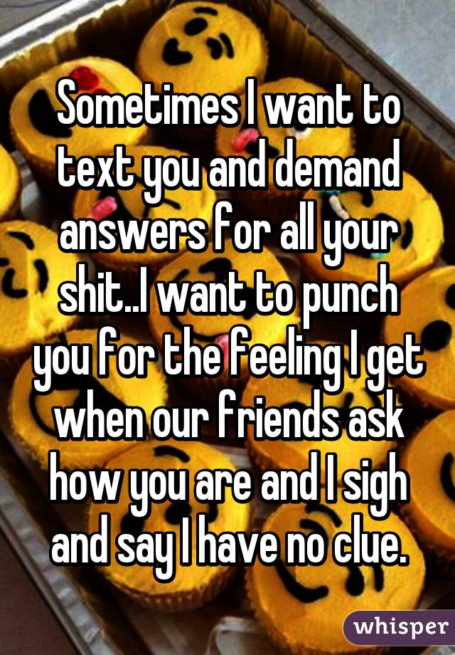 Sometimes I want to text you and demand answers for all your shit..I want to punch you for the feeling I get when our friends ask how you are and I sigh and say I have no clue.