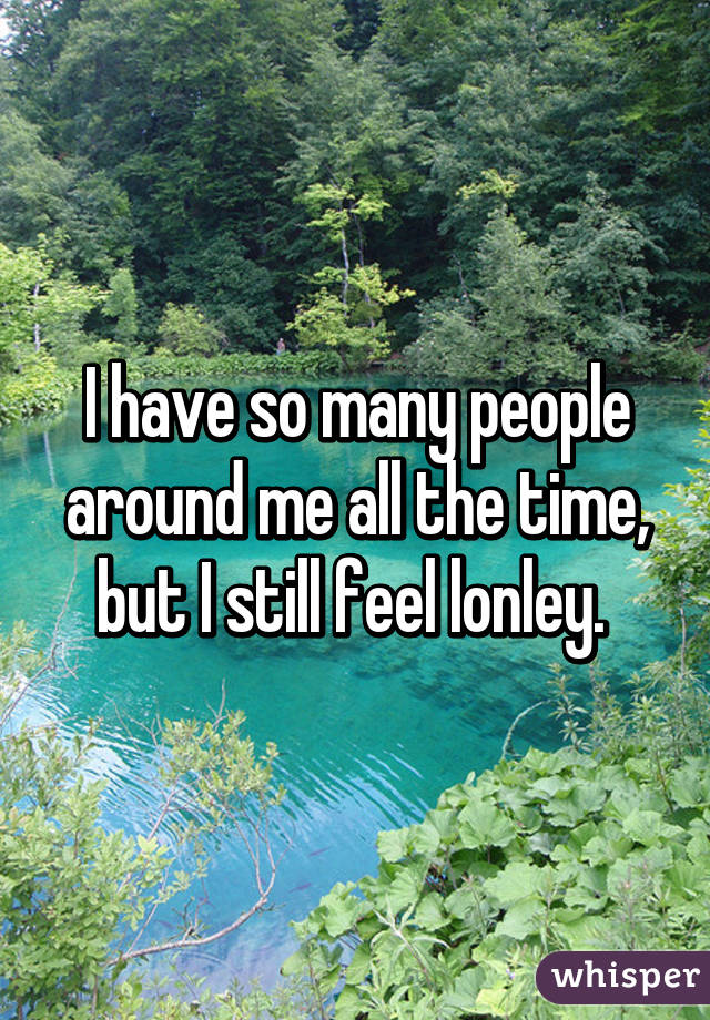 I have so many people around me all the time, but I still feel lonley. 