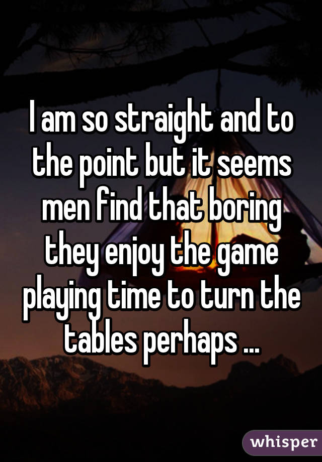 I am so straight and to the point but it seems men find that boring they enjoy the game playing time to turn the tables perhaps ...