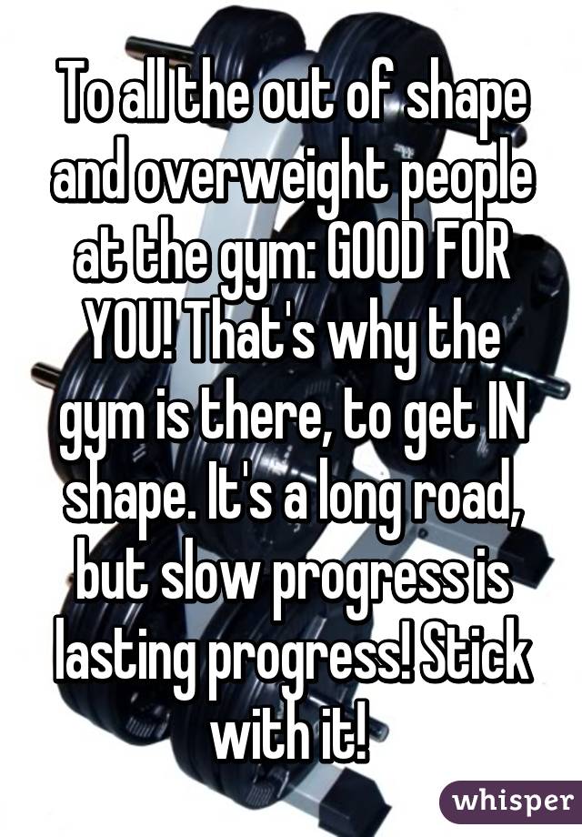 To all the out of shape and overweight people at the gym: GOOD FOR YOU! That's why the gym is there, to get IN shape. It's a long road, but slow progress is lasting progress! Stick with it! 
