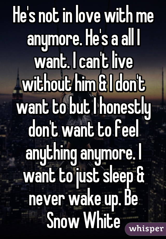 He's not in love with me anymore. He's a all I want. I can't live without him & I don't want to but I honestly don't want to feel anything anymore. I want to just sleep & never wake up. Be Snow White
