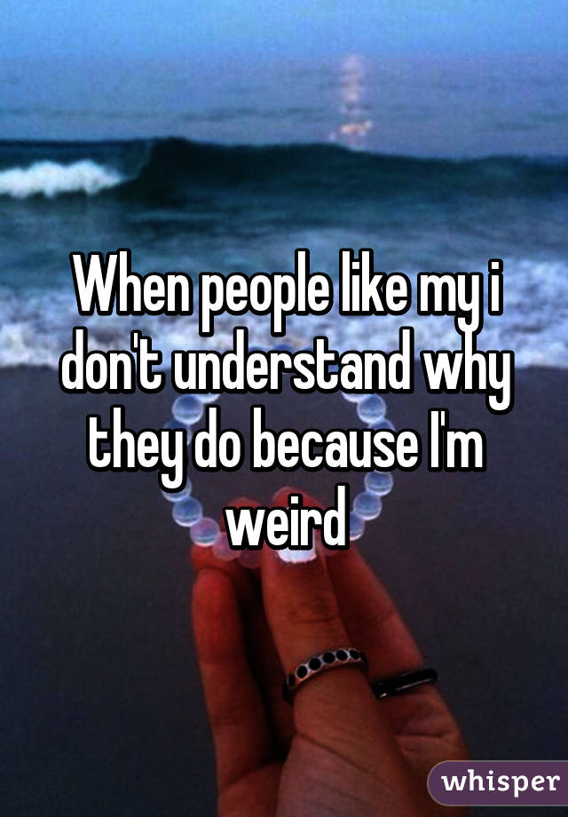 When people like my i don't understand why they do because I'm weird