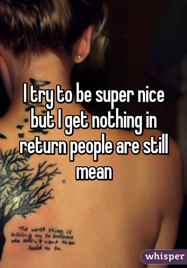 I try to be super nice but I get nothing in return people are still mean