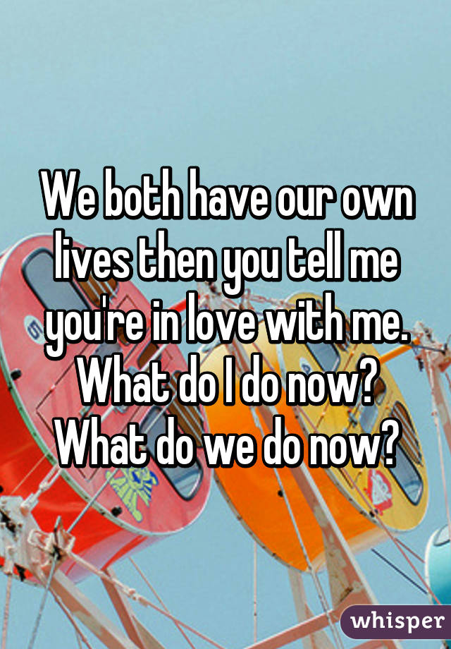 We both have our own lives then you tell me you're in love with me. What do I do now? What do we do now?