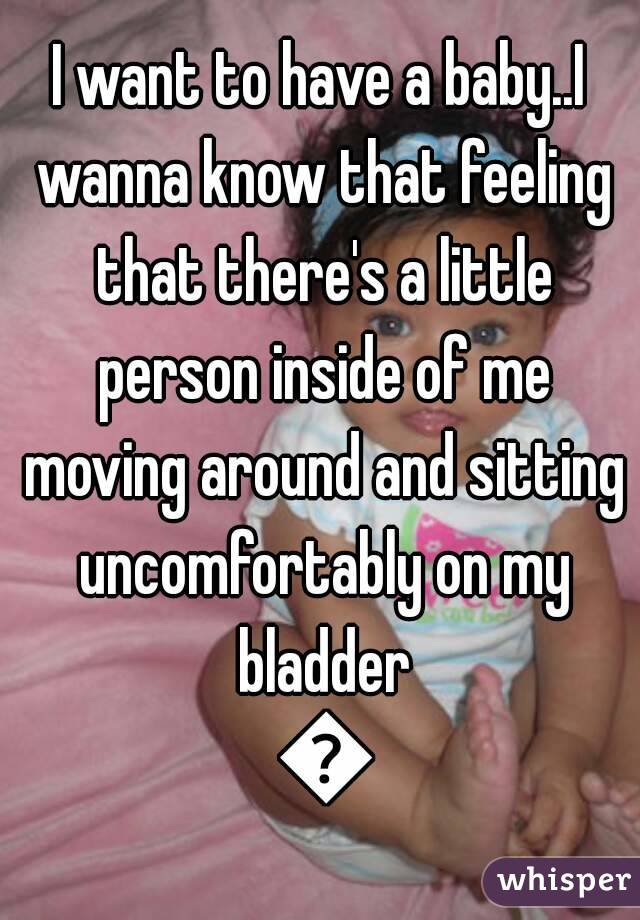 I want to have a baby..I wanna know that feeling that there's a little person inside of me moving around and sitting uncomfortably on my bladder 💜