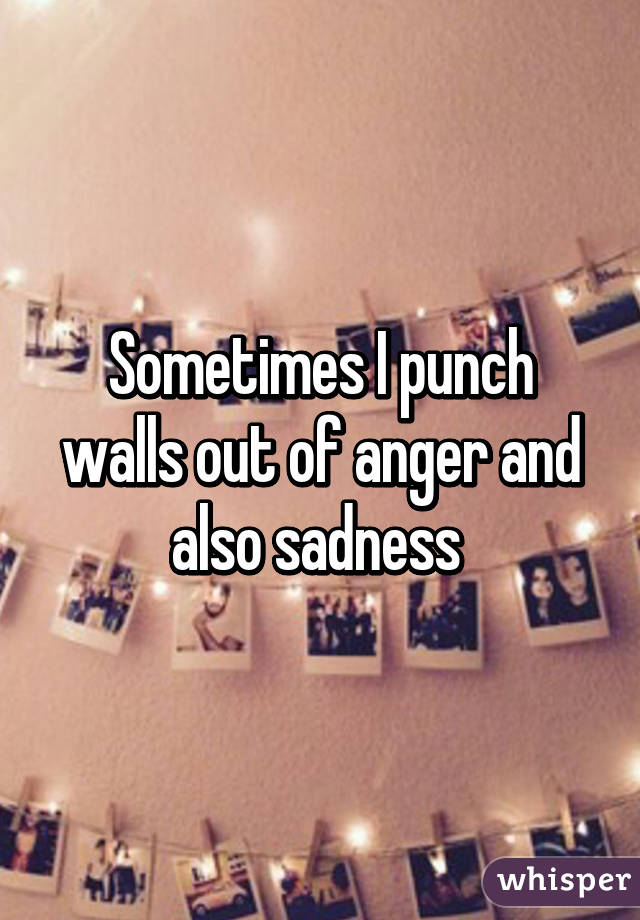 Sometimes I punch walls out of anger and also sadness 