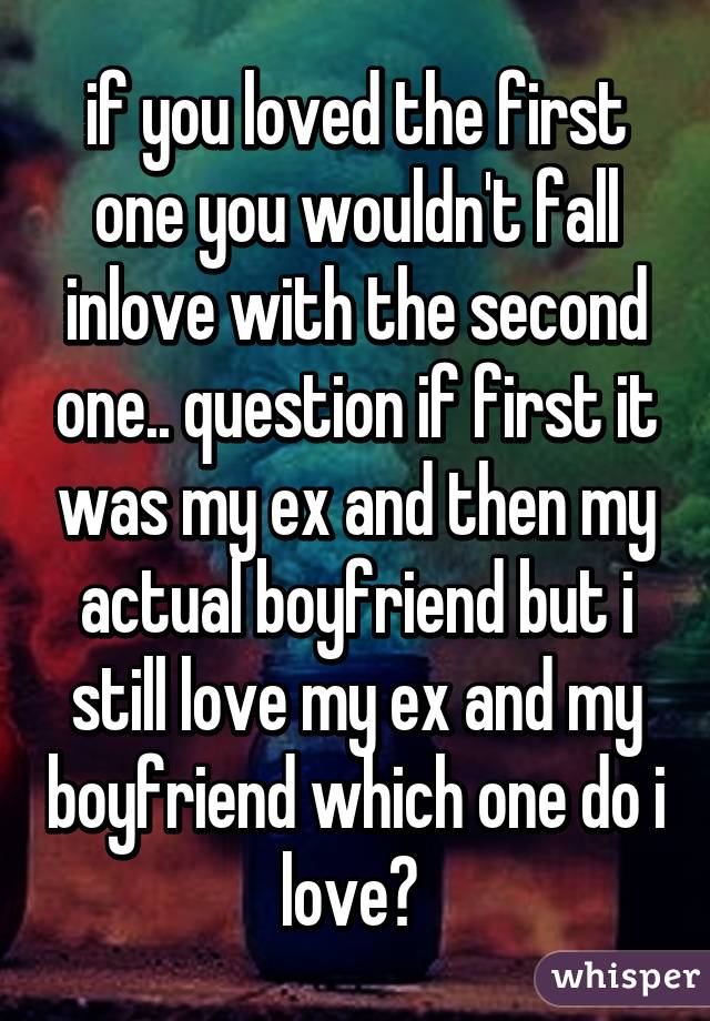 if you loved the first one you wouldn't fall inlove with the second one.. question if first it was my ex and then my actual boyfriend but i still love my ex and my boyfriend which one do i love? 