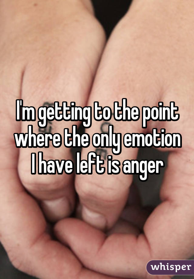 I'm getting to the point where the only emotion I have left is anger