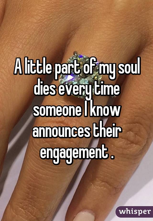 A little part of my soul dies every time someone I know announces their engagement .
