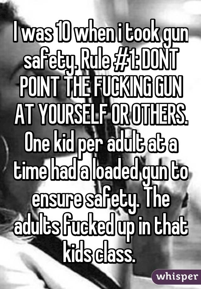 I was 10 when i took gun safety. Rule #1: DONT POINT THE FUCKING GUN AT YOURSELF OR OTHERS. One kid per adult at a time had a loaded gun to ensure safety. The adults fucked up in that kids class. 