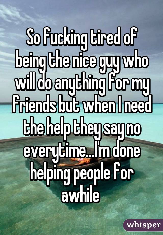So fucking tired of being the nice guy who will do anything for my friends but when I need the help they say no everytime...I'm done helping people for awhile 