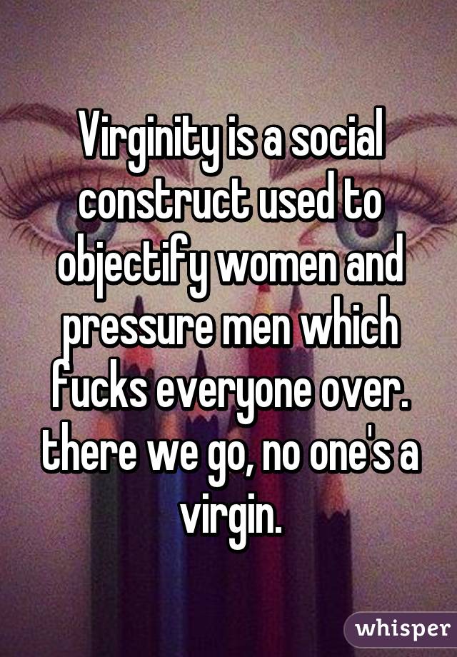 Virginity is a social construct used to objectify women and pressure men which fucks everyone over. there we go, no one's a virgin.