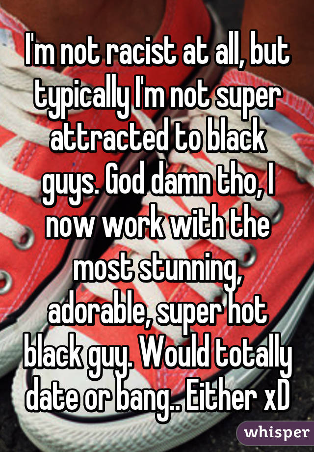 I'm not racist at all, but typically I'm not super attracted to black guys. God damn tho, I now work with the most stunning, adorable, super hot black guy. Would totally date or bang.. Either xD
