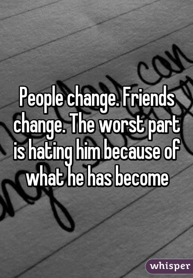 People change. Friends change. The worst part is hating him because of what he has become