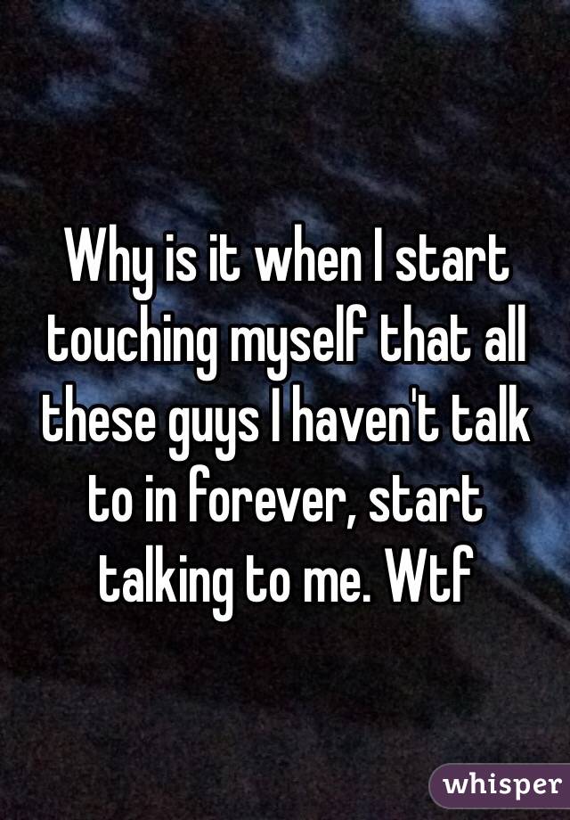 Why is it when I start touching myself that all these guys I haven't talk to in forever, start talking to me. Wtf