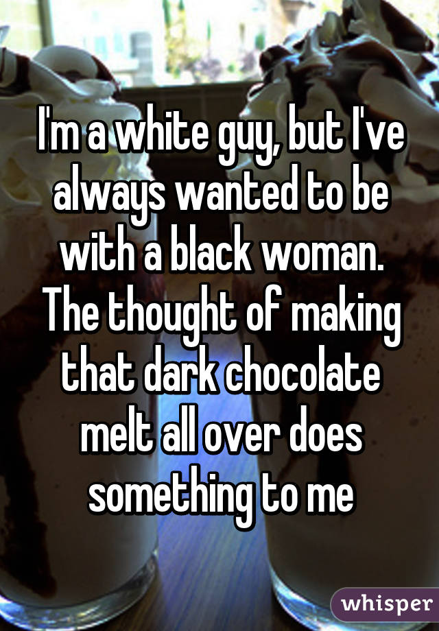 I'm a white guy, but I've always wanted to be with a black woman. The thought of making that dark chocolate melt all over does something to me