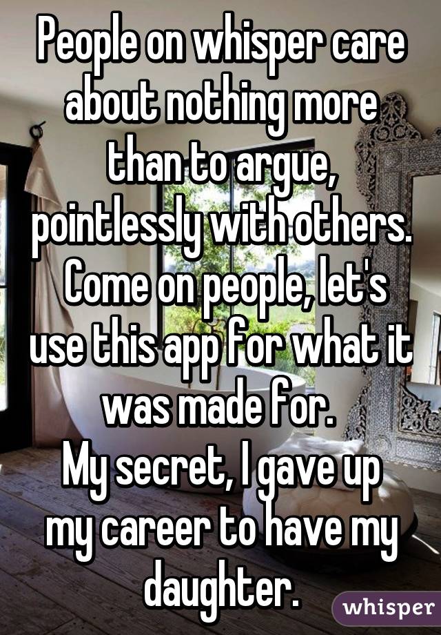 People on whisper care about nothing more than to argue, pointlessly with others.  Come on people, let's use this app for what it was made for. 
My secret, I gave up my career to have my daughter.