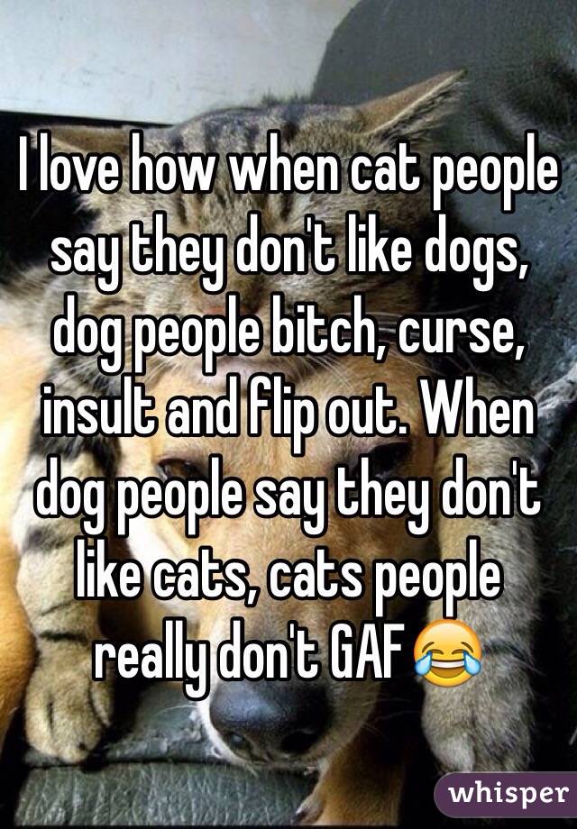 I love how when cat people say they don't like dogs, dog people bitch, curse, insult and flip out. When dog people say they don't like cats, cats people really don't GAF😂