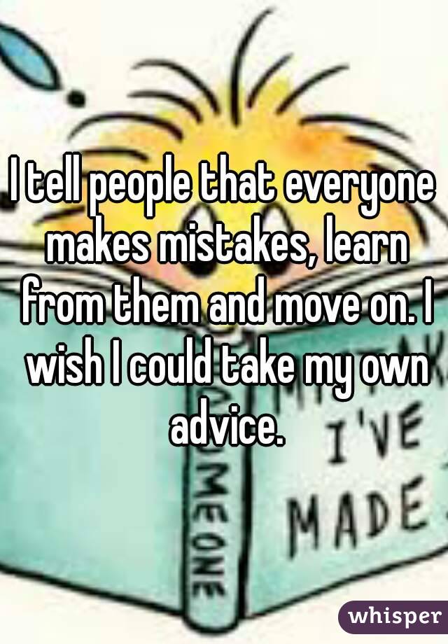 I tell people that everyone makes mistakes, learn from them and move on. I wish I could take my own advice.