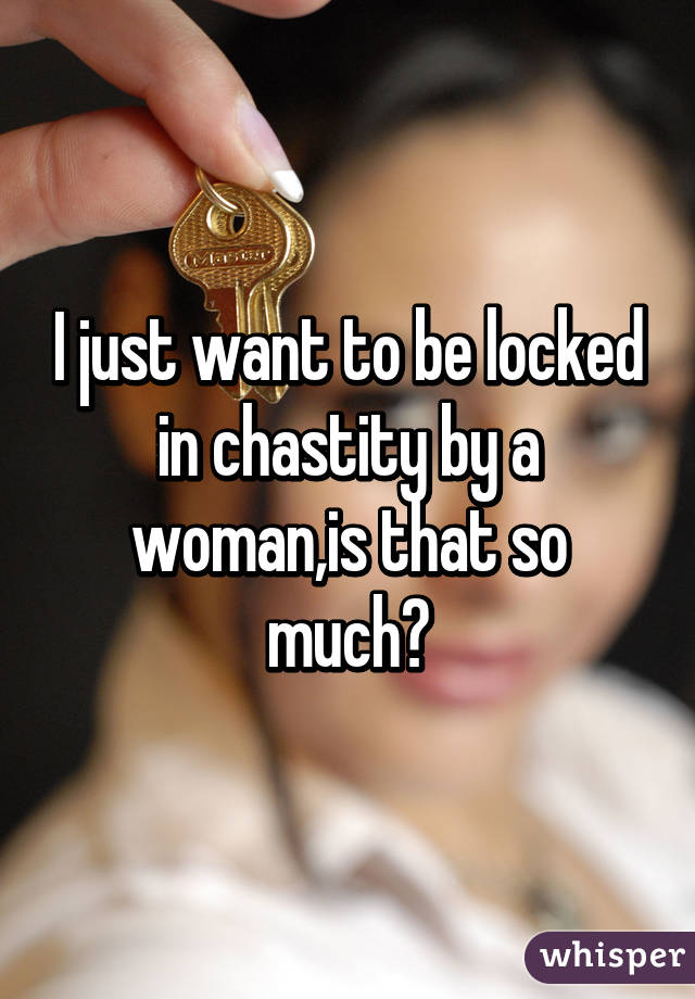 I just want to be locked in chastity by a woman,is that so much?