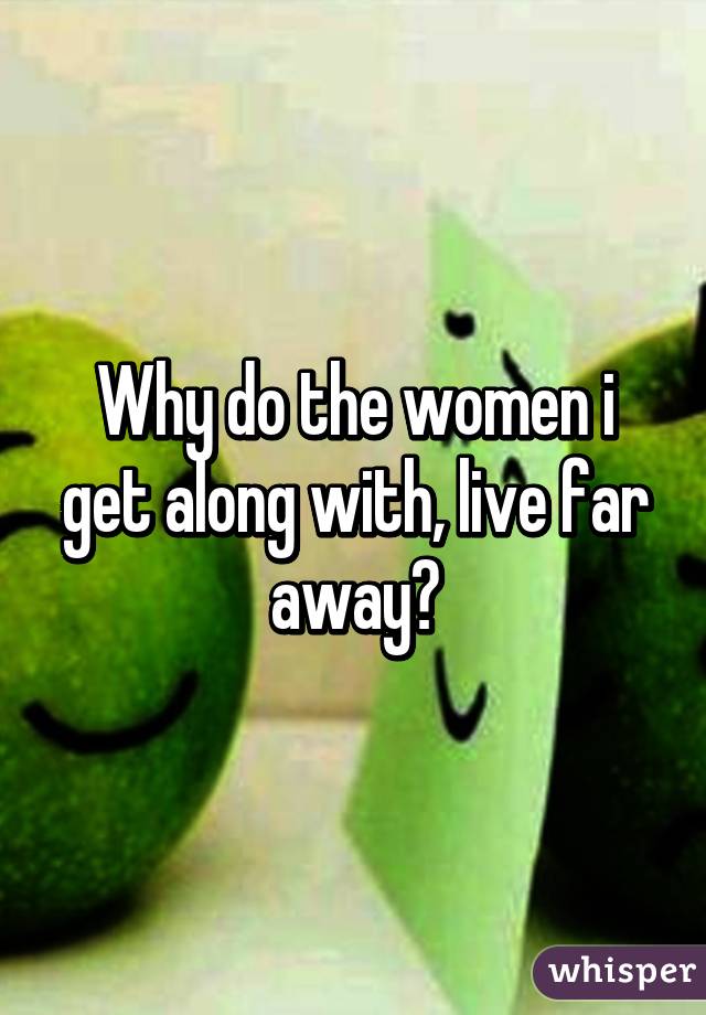 Why do the women i get along with, live far away?