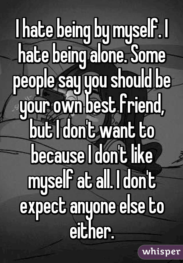 I hate being by myself. I hate being alone. Some people say you should be your own best friend, but I don't want to because I don't like myself at all. I don't expect anyone else to either.
