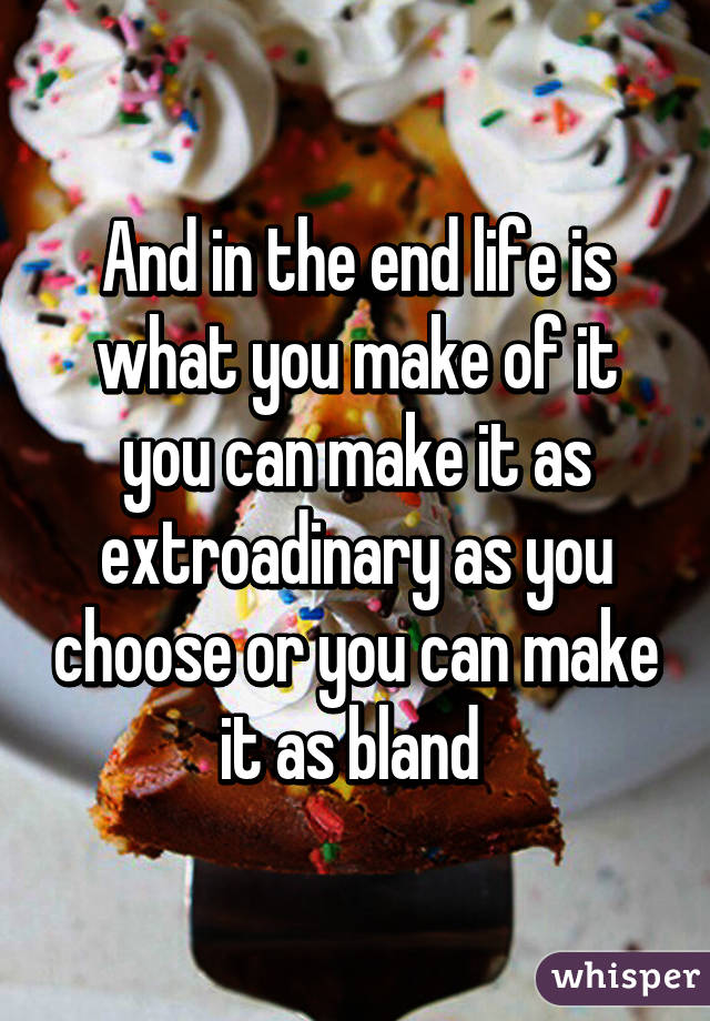 And in the end life is what you make of it you can make it as extroadinary as you choose or you can make it as bland 