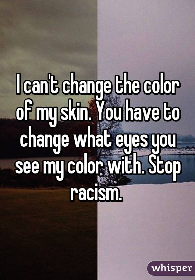 I can't change the color of my skin. You have to change what eyes you see my color with. Stop racism. 