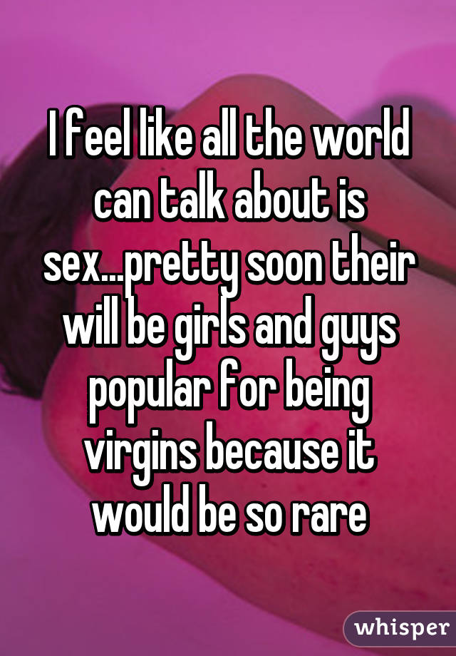 I feel like all the world can talk about is sex...pretty soon their will be girls and guys popular for being virgins because it would be so rare