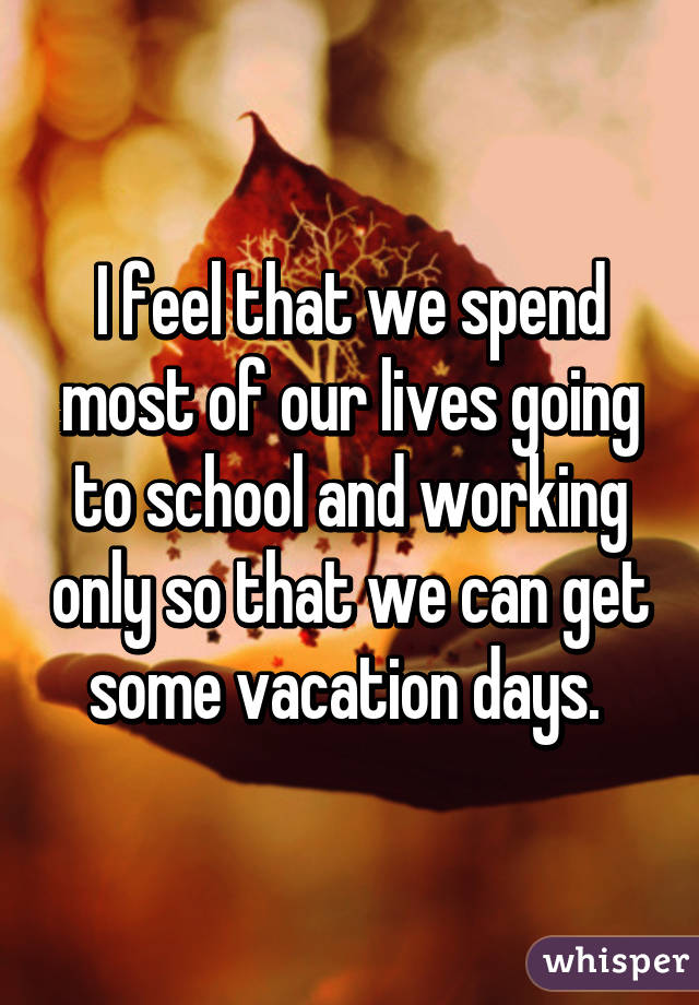 I feel that we spend most of our lives going to school and working only so that we can get some vacation days. 