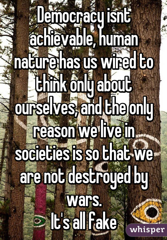 Democracy isnt achievable, human nature has us wired to think only about ourselves, and the only reason we live in societies is so that we are not destroyed by wars.
It's all fake