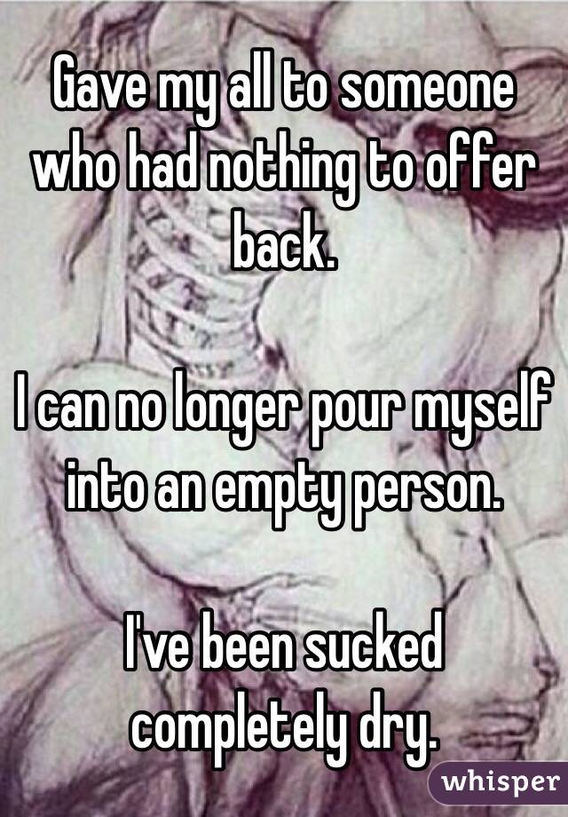 Gave my all to someone who had nothing to offer back. 

I can no longer pour myself into an empty person.

I've been sucked completely dry.
