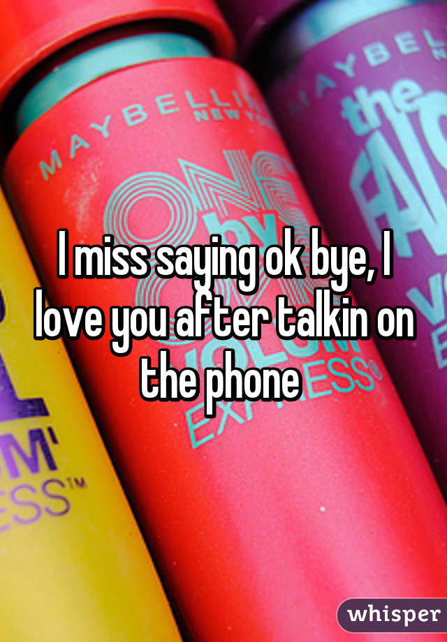 I miss saying ok bye, I love you after talkin on the phone 