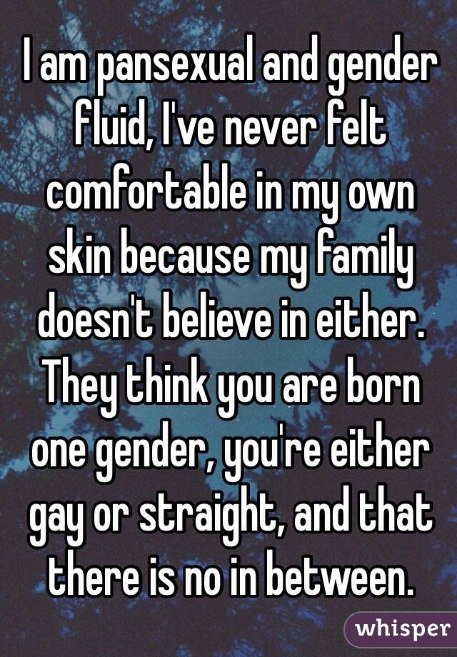  I am pansexual and gender fluid, I've never felt comfortable in my own skin because my family doesn't believe in either. They think you are born one gender, you're either gay or straight, and that there is no in between. 
