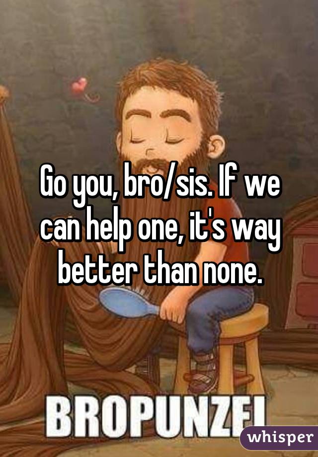 Go you, bro/sis. If we can help one, it's way better than none.