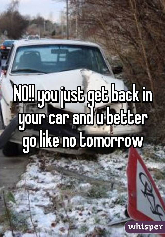 NO!! you just get back in your car and u better go like no tomorrow