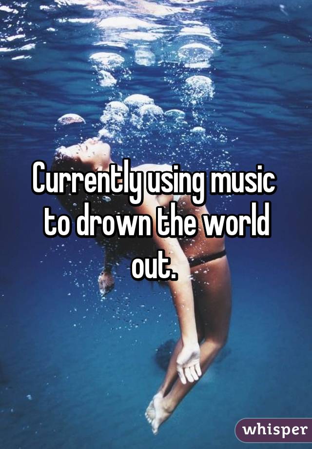 Currently using music 
to drown the world out. 