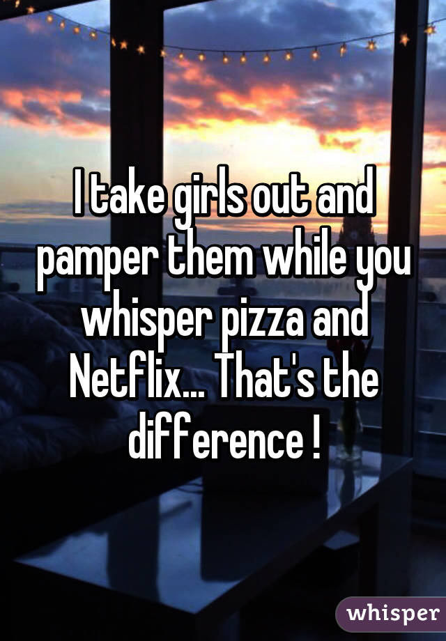 I take girls out and pamper them while you whisper pizza and Netflix... That's the difference !