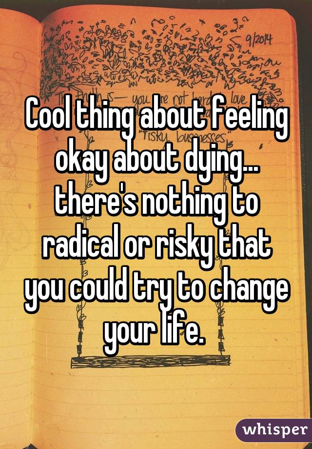 Cool thing about feeling okay about dying... there's nothing to radical or risky that you could try to change your life. 