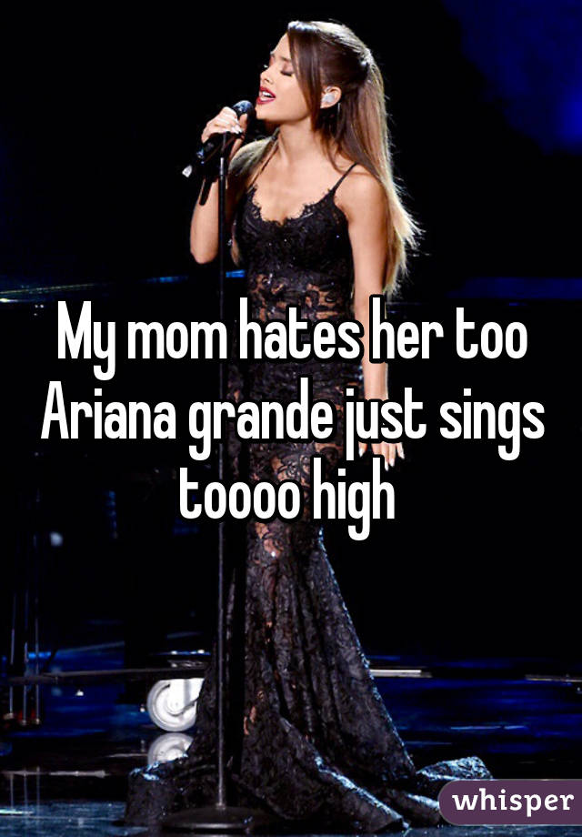 My mom hates her too Ariana grande just sings toooo high 