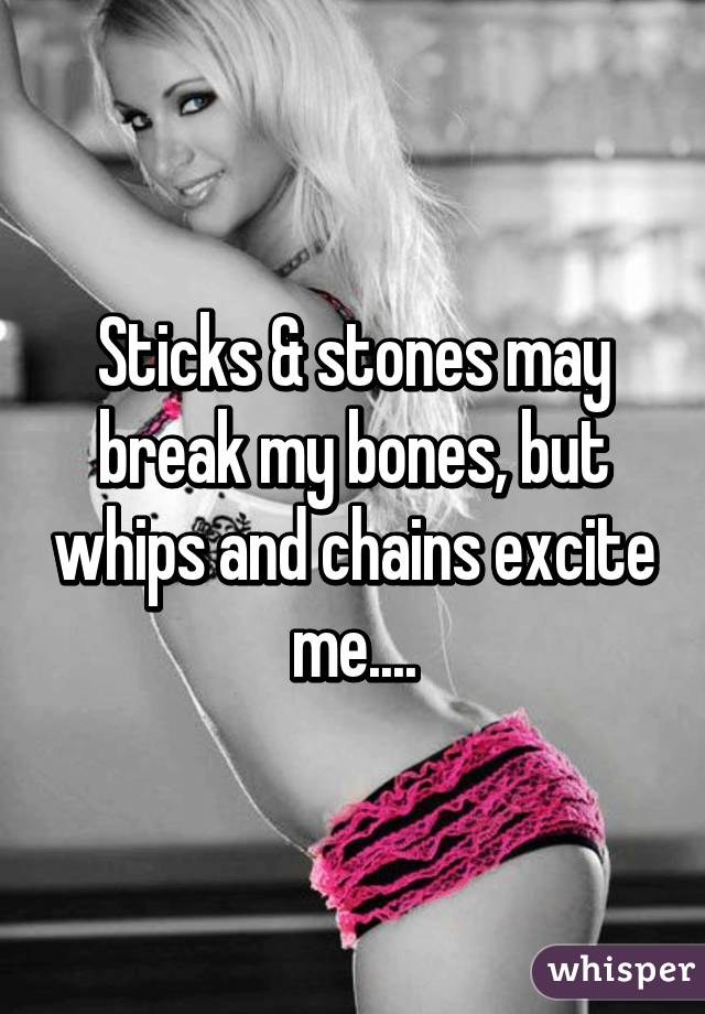 Sticks & stones may break my bones, but whips and chains excite me....