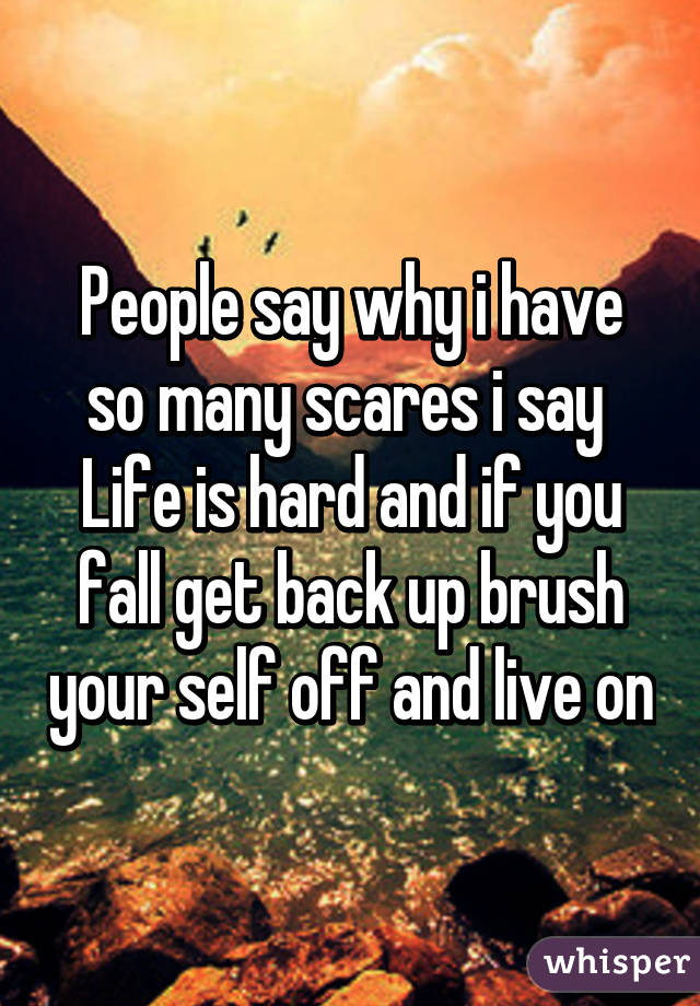 People say why i have so many scares i say 
Life is hard and if you fall get back up brush your self off and live on